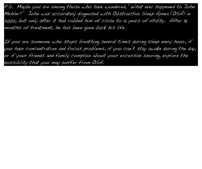 P.S.  Maybe you are among those who have wondered, “What ever happened to John Mehler?”  John was accurately diagnosed with Obstructive Sleep Apnea (OSA) in 2005, but only after it had robbed him of close to 15 years of vitality.  After 18 months of treatment, he has been given back his life.

If you are someone who stops breathing several times during sleep every hour, if you have concentration and focus problems, if you can’t stay awake during the day, or if your friends and family complain about your excessive snoring, explore the possibility that you may suffer from OSA.

Take a look at the following websites:

http://www.sleepapnea.org/ 

http://www.stanford.edu/~dement/apnea.html

http://www.talkaboutsleep.com/partners/resmed.htm



If you feel like Rip Van Winkle, there is hope for a new life.
Talk to your doctor about OSA and a CPAP machine.
You won’t regret it!

