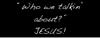 “Who we talkin’ about?”
JESUS!